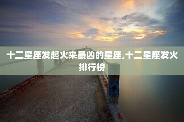 十二星座发起火来最凶的星座,十二星座发火排行榜