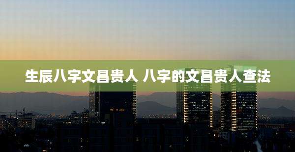 生辰八字文昌贵人 八字的文昌贵人查法