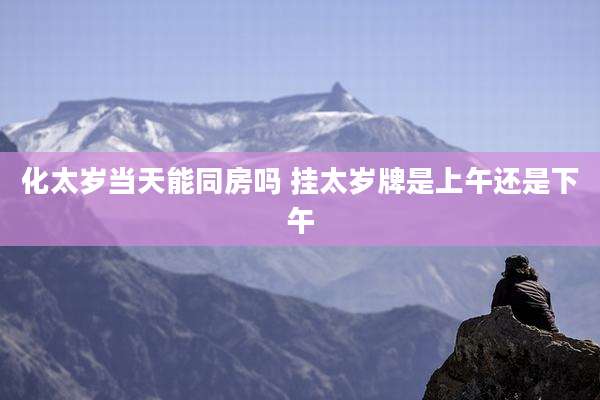 化太岁当天能同房吗 挂太岁牌是上午还是下午
