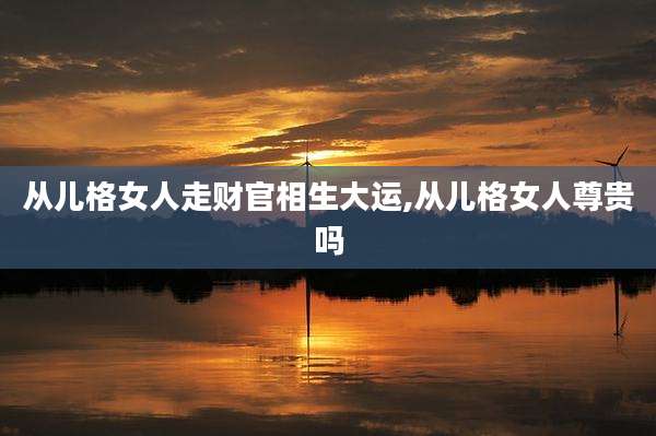 从儿格女人走财官相生大运,从儿格女人尊贵吗
