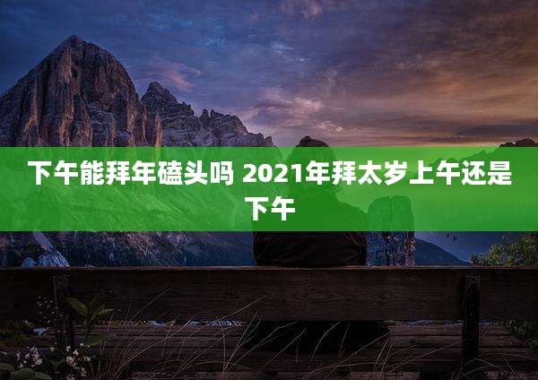 下午能拜年磕头吗 2021年拜太岁上午还是下午