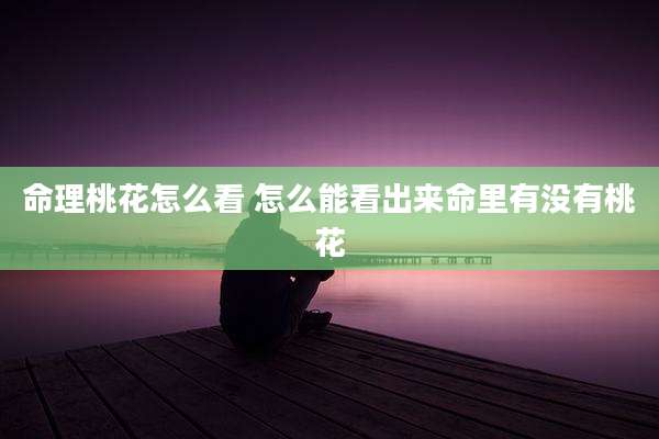命理桃花怎么看 怎么能看出来命里有没有桃花