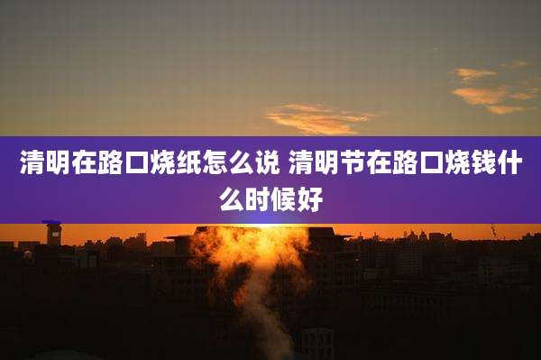 清明在路口烧纸怎么说 清明节在路口烧钱什么时候好