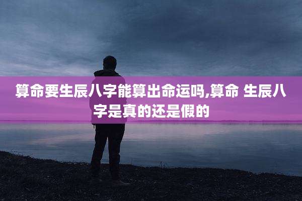 算命要生辰八字能算出命运吗,算命 生辰八字是真的还是假的