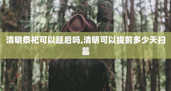 清明祭祀可以延后吗,清明可以提前多少天扫墓