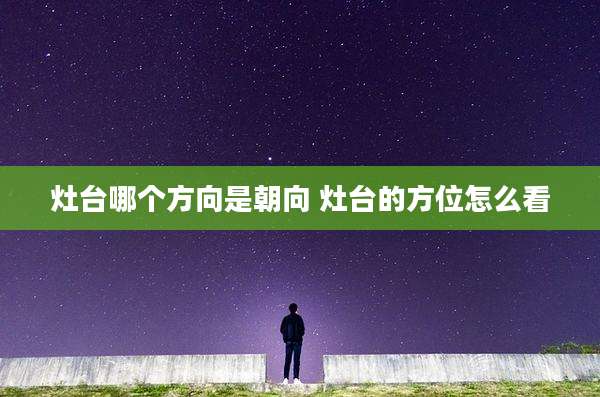 灶台哪个方向是朝向 灶台的方位怎么看
