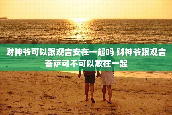 财神爷可以跟观音安在一起吗 财神爷跟观音菩萨可不可以放在一起