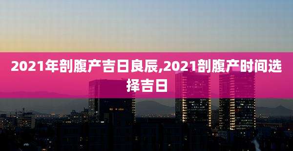 2021年剖腹产吉日良辰,2021剖腹产时间选择吉日