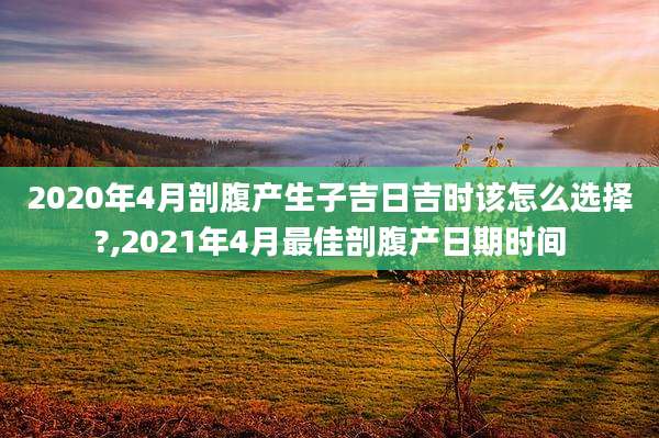 2020年4月剖腹产生子吉日吉时该怎么选择?,2021年4月最佳剖腹产日期时间