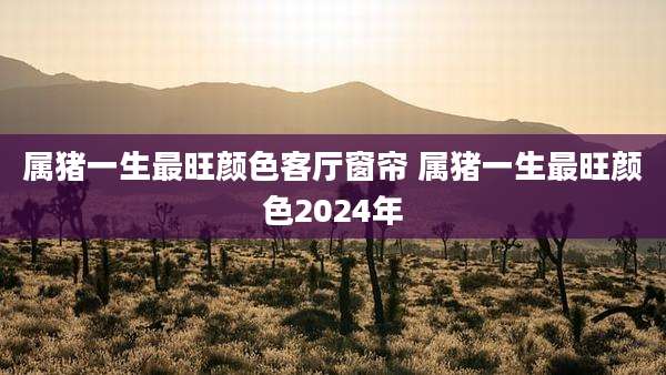 属猪一生最旺颜色客厅窗帘 属猪一生最旺颜色2024年