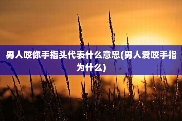 男人咬你手指头代表什么意思(男人爱咬手指为什么)