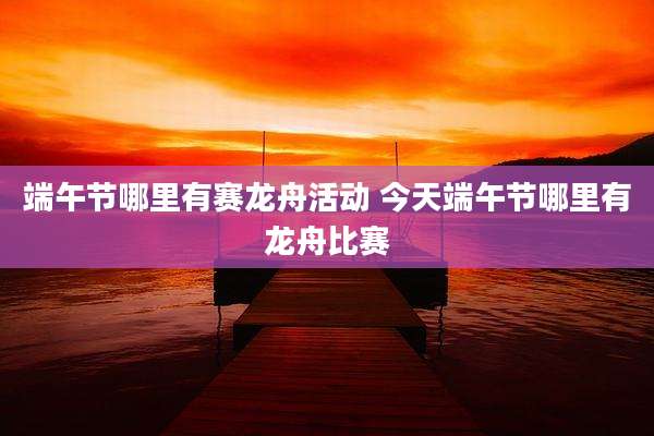 端午节哪里有赛龙舟活动 今天端午节哪里有龙舟比赛