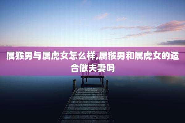 属猴男与属虎女怎么样,属猴男和属虎女的适合做夫妻吗
