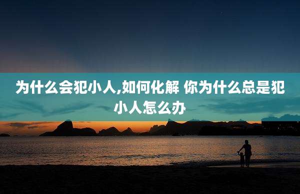 为什么会犯小人,如何化解 你为什么总是犯小人怎么办