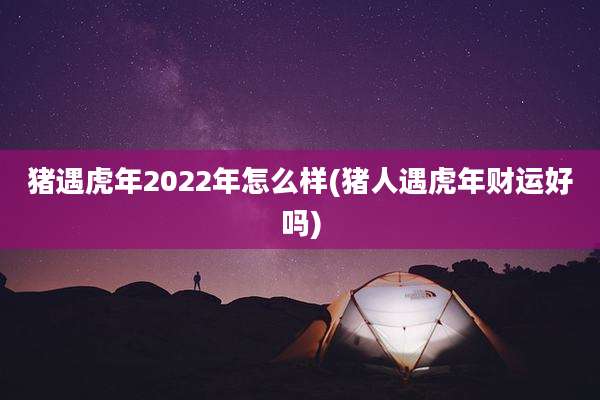 猪遇虎年2022年怎么样(猪人遇虎年财运好吗)