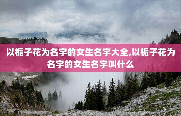 以栀子花为名字的女生名字大全,以栀子花为名字的女生名字叫什么