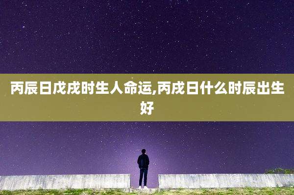 丙辰日戊戌时生人命运,丙戌日什么时辰出生好