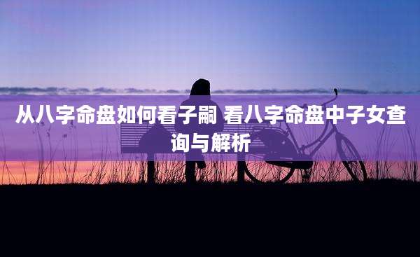 从八字命盘如何看子嗣 看八字命盘中子女查询与解析