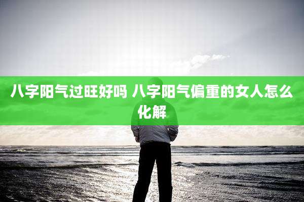 八字阳气过旺好吗 八字阳气偏重的女人怎么化解