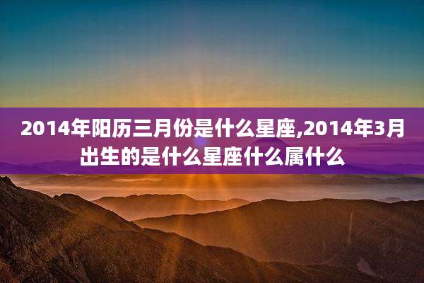 2014年阳历三月份是什么星座,2014年3月出生的是什么星座什么属什么