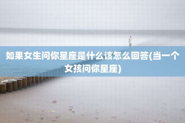 如果女生问你星座是什么该怎么回答(当一个女孩问你星座)