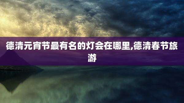 德清元宵节最有名的灯会在哪里,德清春节旅游