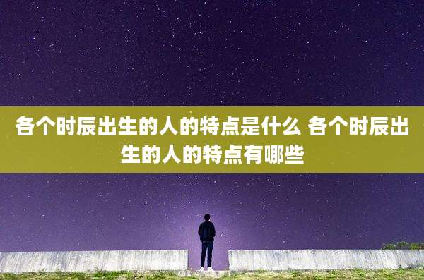 各个时辰出生的人的特点是什么 各个时辰出生的人的特点有哪些