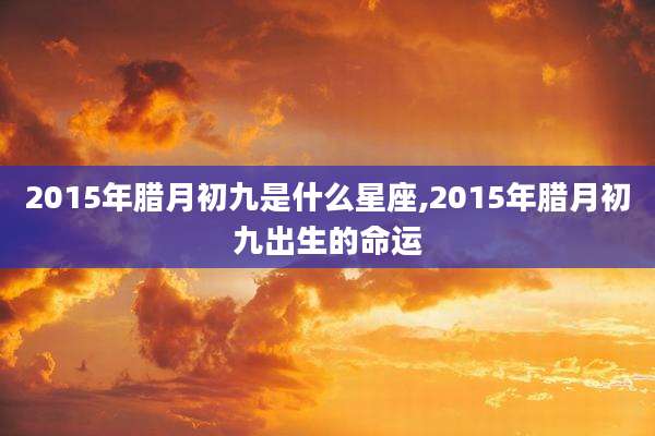 2015年腊月初九是什么星座,2015年腊月初九出生的命运