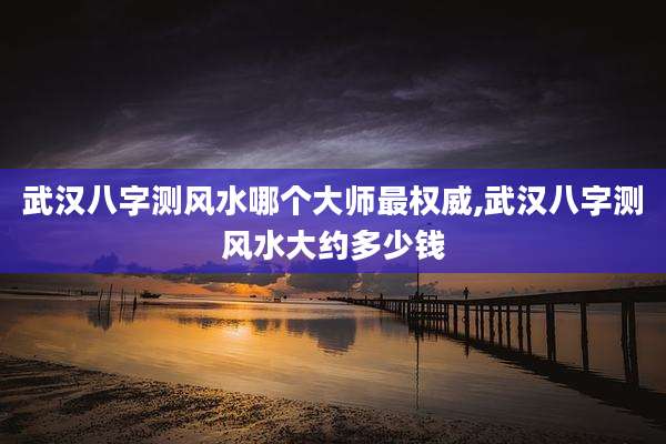 武汉八字测风水哪个大师最权威,武汉八字测风水大约多少钱