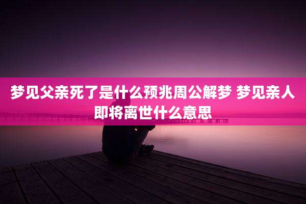 梦见父亲死了是什么预兆周公解梦 梦见亲人即将离世什么意思