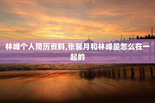 林峰个人简历资料,张馨月和林峰是怎么在一起的
