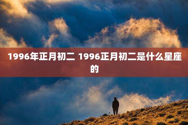 1996年正月初二 1996正月初二是什么星座的