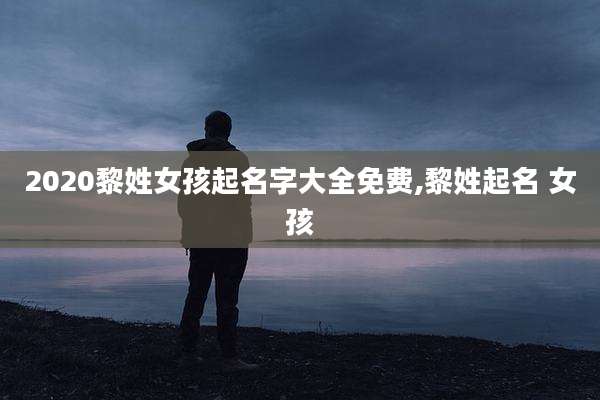 2020黎姓女孩起名字大全免费,黎姓起名 女孩
