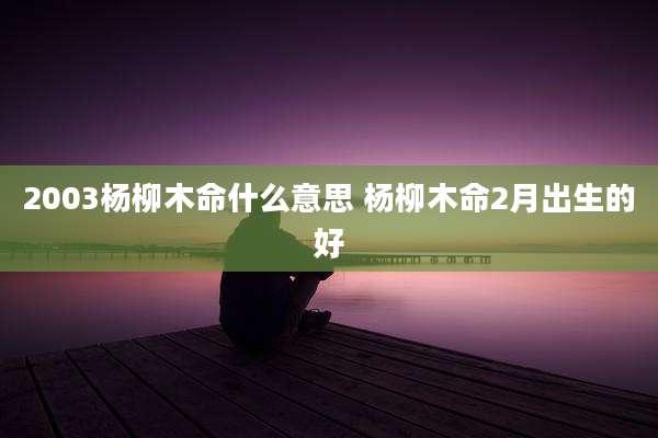 2003杨柳木命什么意思 杨柳木命2月出生的好