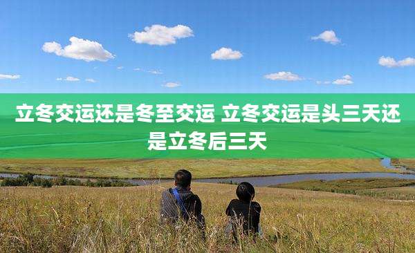 立冬交运还是冬至交运 立冬交运是头三天还是立冬后三天