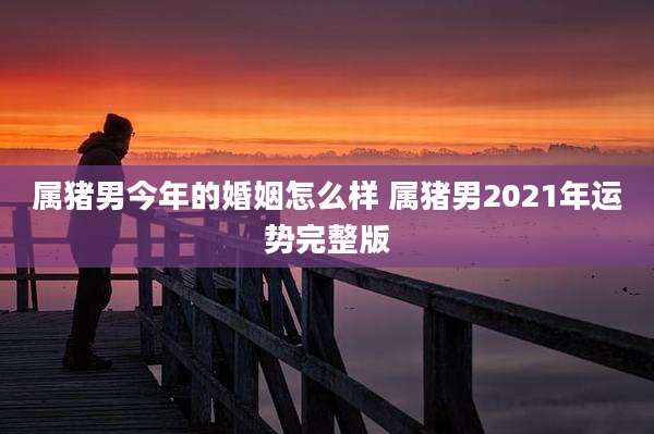 属猪男今年的婚姻怎么样 属猪男2021年运势完整版