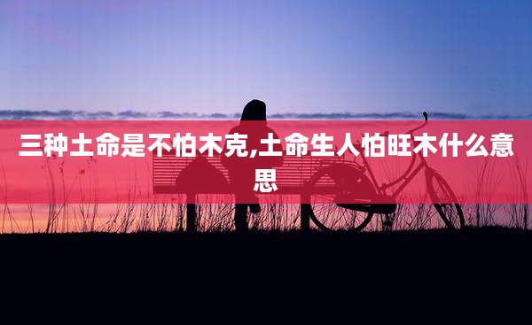 三种土命是不怕木克,土命生人怕旺木什么意思