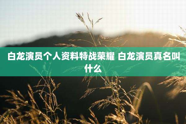 白龙演员个人资料特战荣耀 白龙演员真名叫什么