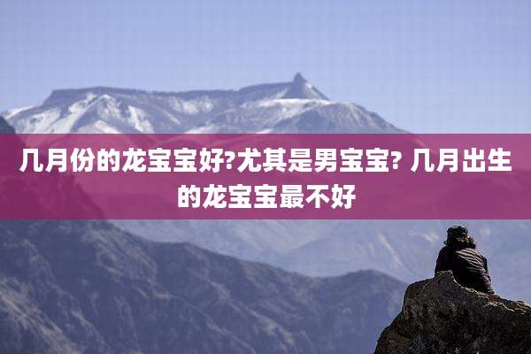 几月份的龙宝宝好?尤其是男宝宝? 几月出生的龙宝宝最不好