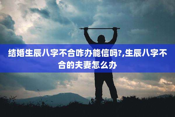结婚生辰八字不合咋办能信吗?,生辰八字不合的夫妻怎么办