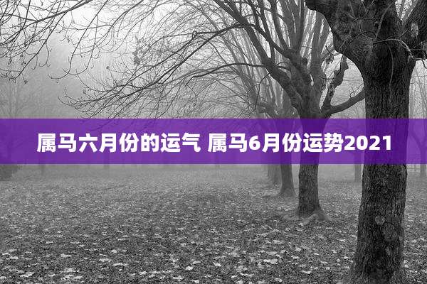 属马六月份的运气 属马6月份运势2021