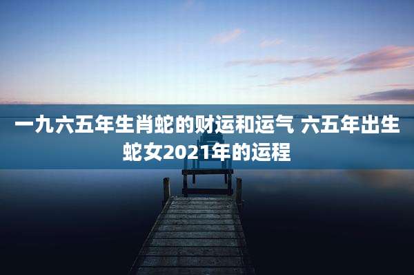 一九六五年生肖蛇的财运和运气 六五年出生蛇女2021年的运程