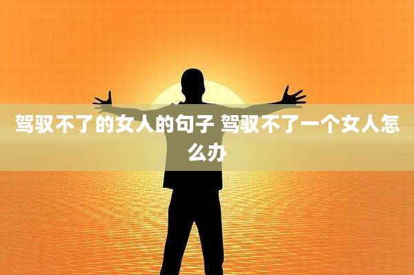 驾驭不了的女人的句子 驾驭不了一个女人怎么办