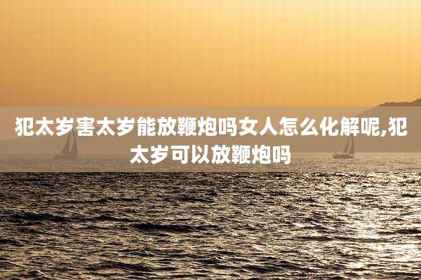 犯太岁害太岁能放鞭炮吗女人怎么化解呢,犯太岁可以放鞭炮吗