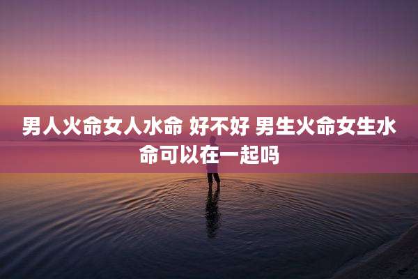 男人火命女人水命 好不好 男生火命女生水命可以在一起吗