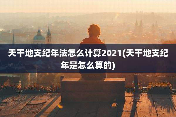 天干地支纪年法怎么计算2021(天干地支纪年是怎么算的)