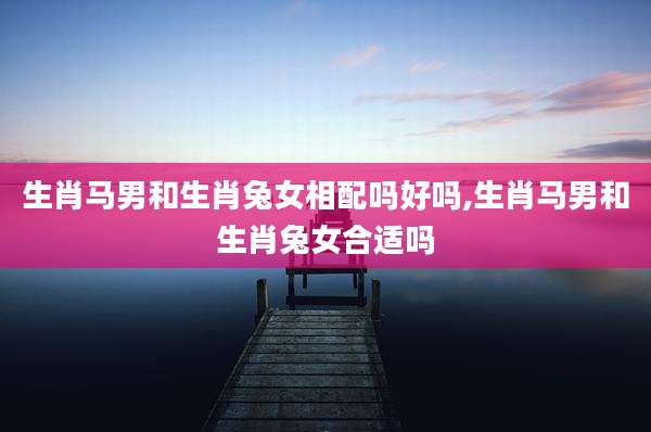 生肖马男和生肖兔女相配吗好吗,生肖马男和生肖兔女合适吗