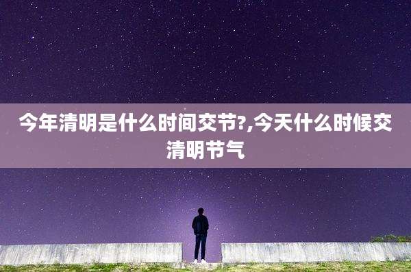 今年清明是什么时间交节?,今天什么时候交清明节气