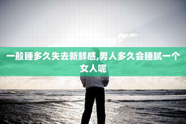 一般睡多久失去新鲜感,男人多久会睡腻一个女人呢