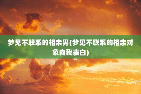 梦见不联系的相亲男(梦见不联系的相亲对象向我表白)